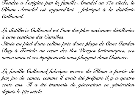 Fondée à l'origine par la famille Arundel au 17e siècle, le Rhum Arundel est aujourd’hui  fabriqué à la distilerie Callwood.

La distillerie Callwood est l’une des plus anciennes distilleries à cuve continue des Caraïbes. 
Située au pied d'une colline près d'une plage de Cane Garden Bay à Tortola au cœur des îles Vierges britanniques, ses vieux murs et ses équipements vous plongent dans l’histoire.

La famille Callwood fabrique encore du Rhum à partir de pur jus de canne, comme il avait été préparé il y a quatre cents ans. Il a été transmis de génération en génération depuis le 19e siècle.