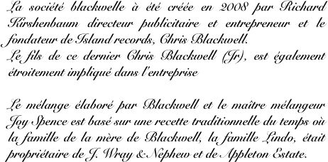 La société blackwelle à été créée en 2008 par Richard Kirshenbaum directeur publicitaire et entrepreneur et le fondateur de Island records, Chris Blackwell.
Le fils de ce dernier Chris Blackwell (Jr), est également étroitement impliqué dans l'entreprise

Le mélange élaboré par Blackwell et le maître mélangeur Joy Spence est basé sur une recette traditionnelle du temps où la famille de la mère de Blackwell, la famille Lindo, était propriétaire de J. Wray & Nephew et de Appleton Estate.


