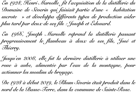 En 1928, Henri Marsolle  fit l'acquisition de la distillerie du Domaine de Séverin qui faisiait partie d’une « habitation sucrote » et développa différents types de production aider plus tard par deux de ses fils : Joseph et Édouard. 
En 1966, Joseph Marsolle reprend la distillerie passant progressivement le flambeau à deux de ses fils, José et Thierry. 
Jusqu'en 2008, elle fut la dernière distillerie à utiliser une roue à aube, alimentée par l'eau de la montagne, pour actionner les moulins de broyage. 
De 1928 à début 2019, le Rhum Séverin était produit dans le nord de la Basse-Terre, dans la commune de Sainte-Rose.