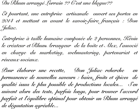 Du Rhum arrangé Lorrain ?? C’est une blague??
Et pourtant, une entreprise artisanale  ouvert ses portes en  2014 et mettant en avant le savoir-faire français : Don Juliac. 
Entreprise à taille humaine composée de 2 personnes, Kévin le créateur et RhumArrangeur  de la boite et Alex, l'associé en charge du marketing, webmastering, partenariat et réseaux sociaux.
Pour élaborer une recette,  Don Juliac reherche  en permanence de nouvelles saveurs : baies, fruits et épices de qualité issus le plus possible de productions locales... S'en suivent alors des tests, parfois longs, pour trouver l'accord parfait et l'équilibre optimal pour obtenir un Rhum arrangé de dégustation agréable...
