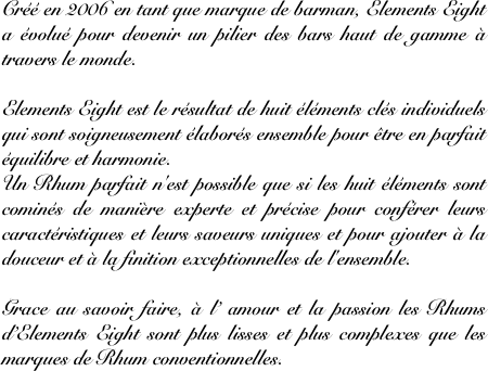 Créé en 2006 en tant que marque de barman, Elements Eight a évolué pour devenir un pilier des bars haut de gamme à travers le monde.

Elements Eight est le résultat de huit éléments clés individuels qui sont soigneusement élaborés ensemble pour être en parfait équilibre et harmonie.
Un Rhum parfait n'est possible que si les huit éléments sont cominés de manière experte et précise pour conférer leurs caractéristiques et leurs saveurs uniques et pour ajouter à la douceur et à la finition exceptionnelles de l'ensemble.

Grace au savoir faire, à l’ amour et la passion les Rhums d’Elements Eight sont plus lisses et plus complexes que les marques de Rhum conventionnelles.
