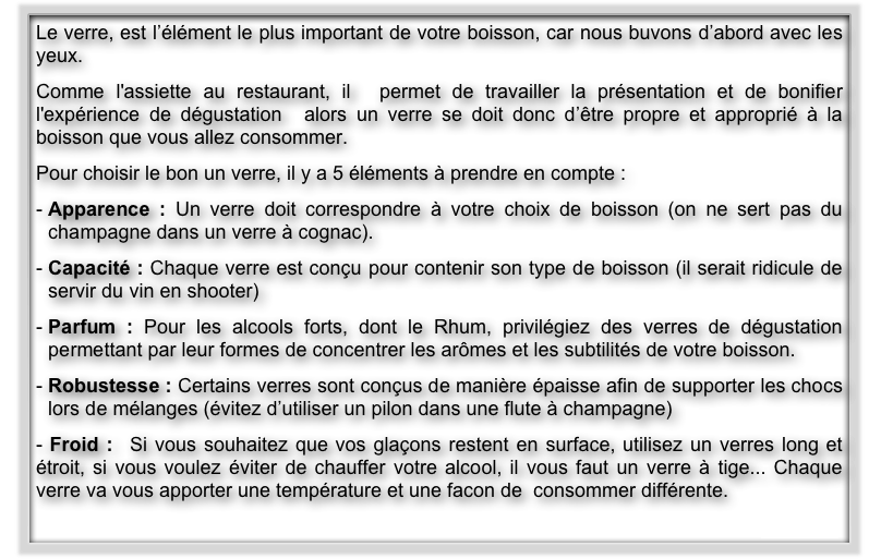Le verre, est l’élément le plus important de votre boisson, car nous buvons d’abord avec les yeux. 
Comme l'assiette au restaurant, il  permet de travailler la présentation et de bonifier l'expérience de dégustation  alors un verre se doit donc d’être propre et approprié à la boisson que vous allez consommer.
Pour choisir le bon un verre, il y a 5 éléments à prendre en compte :
Apparence : Un verre doit correspondre à votre choix de boisson (on ne sert pas du champagne dans un verre à cognac).
Capacité : Chaque verre est conçu pour contenir son type de boisson (il serait ridicule de  servir du vin en shooter)
Parfum : Pour les alcools forts, dont le Rhum, privilégiez des verres de dégustation permettant par leur formes de concentrer les arômes et les subtilités de votre boisson.
Robustesse : Certains verres sont conçus de manière épaisse afin de supporter les chocs lors de mélanges (évitez d’utiliser un pilon dans une flute à champagne)
- Froid :  Si vous souhaitez que vos glaçons restent en surface, utilisez un verres long et étroit, si vous voulez éviter de chauffer votre alcool, il vous faut un verre à tige... Chaque verre va vous apporter une température et une facon de  consommer différente.
                                                                                                                                     Suite >>                   