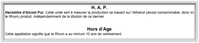 H. A. P. 
Hectolitre d'Alcool Pur. Cette unité sert à mesurer la production se basant sur l'éthanol (alcool consommable, donc ici le Rhum) produit, indépendamment de la dilution de ce dernier.


Hors d’Age
Cette appélation signifie que le Rhum a au minium 10 ans de veillisement.