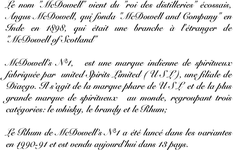 Le nom "McDowell" vient du "roi des distilleries" écossais, Angus McDowell, qui fonda "McDowell and Company" en Inde en 1898, qui était une branche à l'étranger de "McDowell of Scotland"

McDowell’s N°1,  est une marque indienne de spiritueux  fabriquée par  united Spirits Limited ( U S L ), une filiale de Diaego. Il s’agit de la marque phare de U S L  et de la plus grande marque de spiritueux  au monde, regroupant trois catégories: le whisky, le brandy et le Rhum;

Le Rhum de McDowell’s N°1 a été lancé dans les variantes  en 1990-91 et est vendu aujourd’hui dans 13 pays.