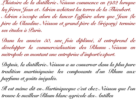 L’histoire de la distillerie Neisson commence en 1932 lorsque les frères Jean et Adrien achètent les terres de la Thieubert. 
Adrien s’occupe alors de lancer l’affaire alors que Jean (le père de Claudine Neisson et grand-père de Grégory) termine ses études à Paris. 

Dans les années 50, une fois diplômé, il entreprend de développer la commercialisation des Rhums Neisson en métropole en montant une entreprise d’import/export.

Depuis, la distillerie Neisson a su conserver dans la plus pure tradition martiniquaise les composants d'un Rhum aux parfums et goûts inégalés.

Il est même dit en Martiniqueque c’est chez Neisson que l’on trouve le meilleur Rhum blanc agricole des Antilles
