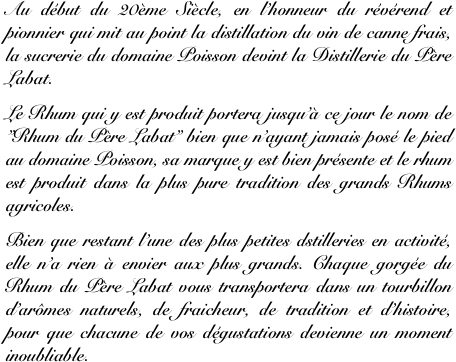 Au début du 20ème Siècle, en l’honneur du révérend et  pionnier qui mit au point la distillation du vin de canne frais, la sucrerie du domaine Poisson devint la Distillerie du Père Labat. 
Le Rhum qui y est produit portera jusqu’à ce jour le nom de ”Rhum du Père Labat” bien que n’ayant jamais posé le pied au domaine Poisson, sa marque y est bien présente et le rhum est produit dans la plus pure tradition des grands Rhums agricoles.
Bien que restant l’une des plus petites dstilleries en activité, elle n’a rien à envier aux plus grands. Chaque gorgée du Rhum du Père Labat vous transportera dans un tourbillon d’arômes naturels, de fraicheur, de tradition et d’histoire, pour que chacune de vos dégustations devienne un moment inoubliable.