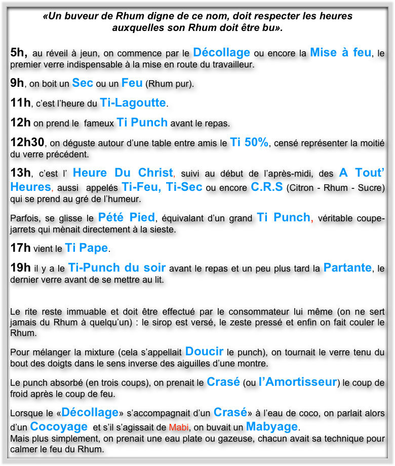 «Un buveur de Rhum digne de ce nom, doit respecter les heures 
auxquelles son Rhum doit être bu».

5h, au réveil à jeun, on commence par le Décollage ou encore la Mise à feu, le premier verre indispensable à la mise en route du travailleur. 

9h, on boit un Sec ou un Feu (Rhum pur).

11h, c’est l’heure du Ti-Lagoutte.

12h on prend le  fameux Ti Punch avant le repas.

12h30, on déguste autour d’une table entre amis le Ti 50%, censé représenter la moitié du verre précédent. 

13h, c’est l’ Heure Du Christ, suivi au début de l’après-midi, des A Tout’ Heures, aussi  appelés Ti-Feu, Ti-Sec ou encore C.R.S (Citron - Rhum - Sucre) qui se prend au gré de l’humeur.

Parfois, se glisse le Pété Pied, équivalant d’un grand Ti Punch, véritable coupe-jarrets qui mènait directement à la sieste.

17h vient le Ti Pape. 

19h il y a le Ti-Punch du soir avant le repas et un peu plus tard la Partante, le dernier verre avant de se mettre au lit.


Le rite reste immuable et doit être effectué par le consommateur lui même (on ne sert  jamais du Rhum à quelqu’un) : le sirop est versé, le zeste pressé et enfin on fait couler le Rhum. 

Pour mélanger la mixture (cela s’appellait Doucir le punch), on tournait le verre tenu du bout des doigts dans le sens inverse des aiguilles d’une montre.

Le punch absorbé (en trois coups), on prenait le Crasé (ou l’Amortisseur) le coup de froid après le coup de feu. 

Lorsque le «Décollage» s’accompagnait d’un Crasé» à l’eau de coco, on parlait alors d’un Cocoyage  et s’il s’agissait de Mabi, on buvait un Mabyage. 
Mais plus simplement, on prenait une eau plate ou gazeuse, chacun avait sa technique pour calmer le feu du Rhum.