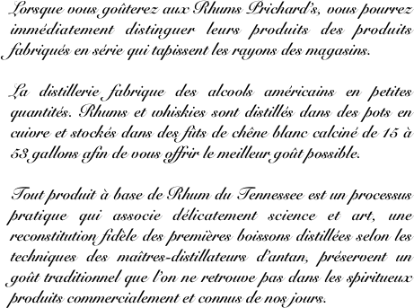 Lorsque vous goûterez aux Rhums Prichard’s, vous pourrez immédiatement distinguer leurs produits des produits fabriqués en série qui tapissent les rayons des magasins. 

La distillerie fabrique des alcools américains en petites quantités. Rhums et whiskies sont distillés dans des pots en cuivre et stockés dans des fûts de chêne blanc calciné de 15 à 53 gallons afin de vous offrir le meilleur goût possible.

Tout produit à base de Rhum du Tennessee est un processus pratique qui associe délicatement science et art, une reconstitution fidèle des premières boissons distillées selon les techniques des maîtres-distillateurs d’antan, préservent un goût traditionnel que l’on ne retrouve pas dans les spiritueux produits commercialement et connus de nos jours.