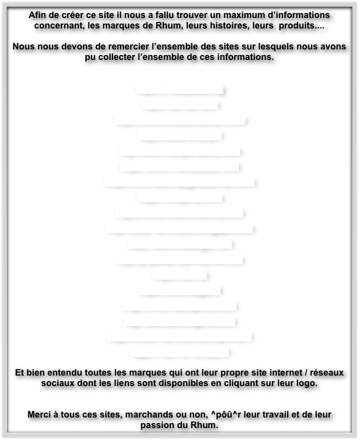 Afin de créer ce site il nous a fallu trouver un maximum d’informations concernant, les marques de Rhum, leurs histoires, leurs  produits....

Nous nous devons de remercier l’ensemble des sites sur lesquels nous avons pu collecter l’ensemble de ces informations.


https://fr.wikipedia.org

https://durhum.com

https://www.excellencerhum.com

https://www.whisky.fr

http://www.marque-alcool.com

https://www.rhumattitude.com

https://www.lacompagniedurhum.com

https://rumporter.com

https://www.midorinoshima.com

http://coeur-de-chauffe.blogspot.com

https://boiremixologie.com

http://pl-paris8.site-internet.com

https://rum.cz

https://www.dugas.fr

https://rhum-saintjames.com

http://ultimaterumguide.com

https://www.rhumclubfrancophone.fr

https://rhum-et-whisky.fr/

Et bien entendu toutes les marques qui ont leur propre site internet / réseaux sociaux dont les liens sont disponibles en cliquant sur leur logo.


Merci à tous ces sites, marchands ou non, ^pôû^r leur travail et de leur passion du Rhum.