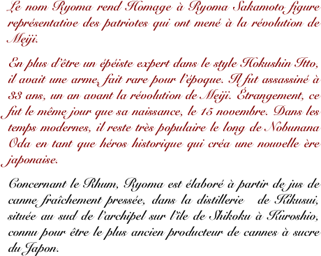 Le nom Ryoma rend Homage à Ryoma Sakamoto figure représentative des patriotes qui ont mené à la révolution de Meiji. 
En plus d’être un épéiste expert dans le style Hokushin Itto, il avait une arme, fait rare pour l’époque. Il fut assassiné à 33 ans, un an avant la révolution de Meiji. Étrangement, ce fut le même jour que sa naissance, le 15 novembre. Dans les temps modernes, il reste très populaire le long de Nobunana Oda en tant que héros historique qui créa une nouvelle ère japonaise.
Concernant le Rhum, Ryoma est élaboré à partir de jus de canne fraîchement pressée, dans la distillerie  de Kikusui, située au sud de l’archipel sur l’île de Shikoku à Kuroshio, connu pour être le plus ancien producteur de cannes à sucre du Japon. 
 

